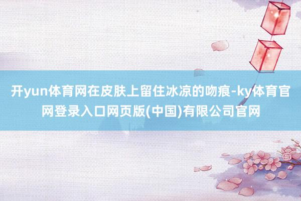 开yun体育网在皮肤上留住冰凉的吻痕-ky体育官网登录入口网页版(中国)有限公司官网