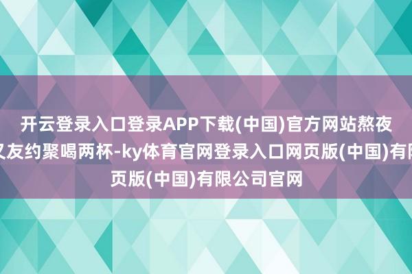 开云登录入口登录APP下载(中国)官方网站熬夜加班、一又友约聚喝两杯-ky体育官网登录入口网页版(中国)有限公司官网