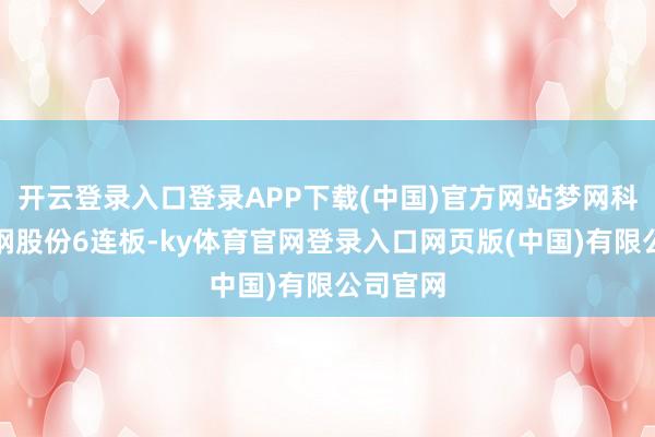 开云登录入口登录APP下载(中国)官方网站梦网科技、杭钢股份6连板-ky体育官网登录入口网页版(中国)有限公司官网