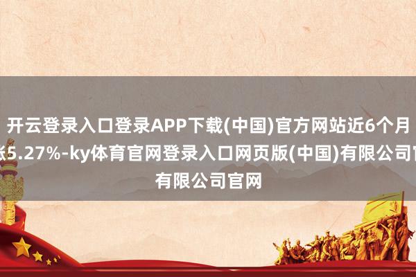 开云登录入口登录APP下载(中国)官方网站近6个月高涨5.27%-ky体育官网登录入口网页版(中国)有限公司官网