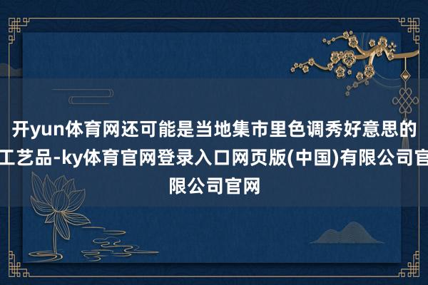 开yun体育网还可能是当地集市里色调秀好意思的手工艺品-ky体育官网登录入口网页版(中国)有限公司官网
