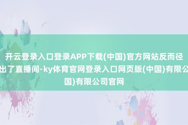 开云登录入口登录APP下载(中国)官方网站反而径直被踢出了直播间-ky体育官网登录入口网页版(中国)有限公司官网