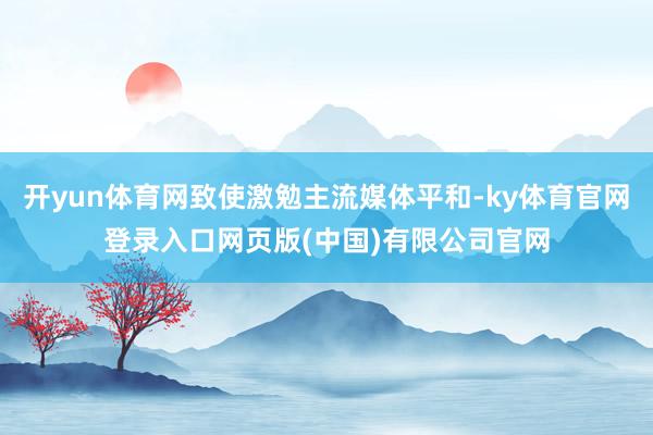 开yun体育网致使激勉主流媒体平和-ky体育官网登录入口网页版(中国)有限公司官网
