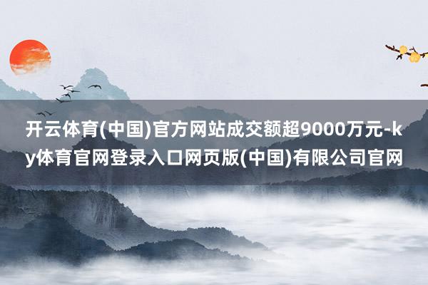 开云体育(中国)官方网站成交额超9000万元-ky体育官网登录入口网页版(中国)有限公司官网