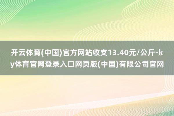 开云体育(中国)官方网站收支13.40元/公斤-ky体育官网登录入口网页版(中国)有限公司官网