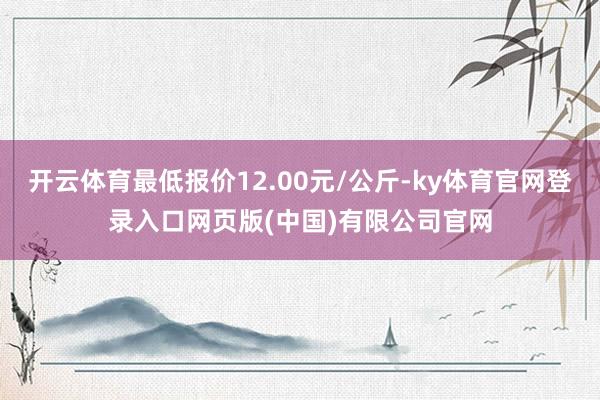 开云体育最低报价12.00元/公斤-ky体育官网登录入口网页版(中国)有限公司官网