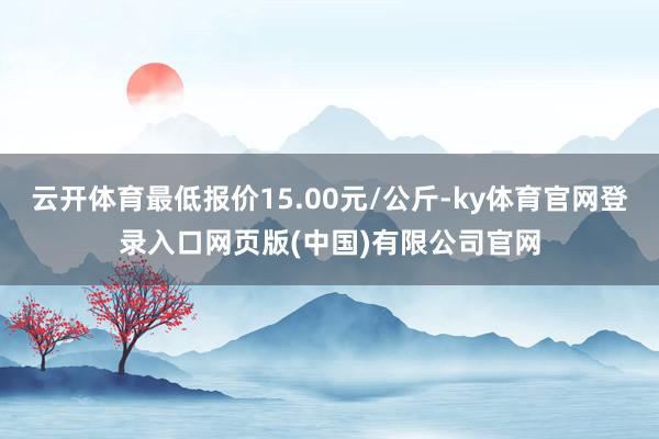 云开体育最低报价15.00元/公斤-ky体育官网登录入口网页版(中国)有限公司官网