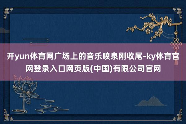 开yun体育网广场上的音乐喷泉刚收尾-ky体育官网登录入口网页版(中国)有限公司官网