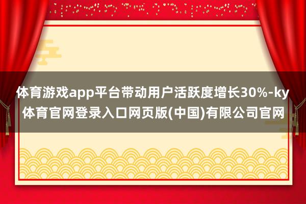 体育游戏app平台带动用户活跃度增长30%-ky体育官网登录入口网页版(中国)有限公司官网