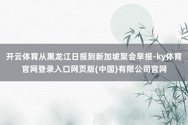 开云体育从黑龙江日报到新加坡聚会早报-ky体育官网登录入口网页版(中国)有限公司官网