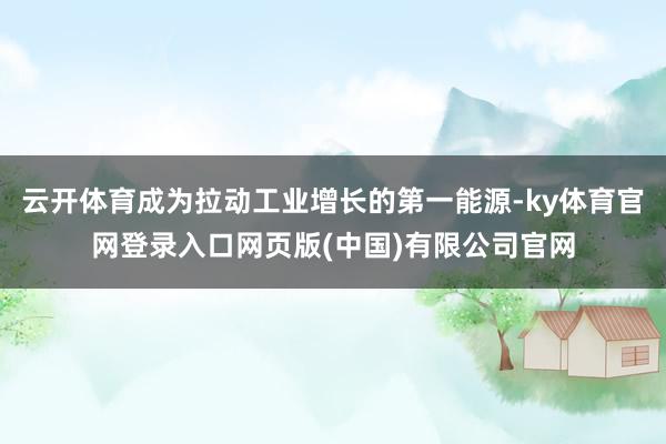 云开体育成为拉动工业增长的第一能源-ky体育官网登录入口网页版(中国)有限公司官网