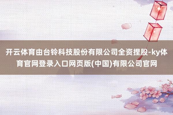开云体育由台铃科技股份有限公司全资捏股-ky体育官网登录入口网页版(中国)有限公司官网