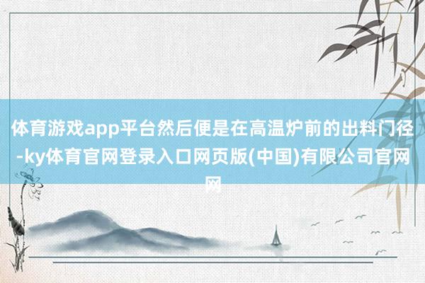 体育游戏app平台然后便是在高温炉前的出料门径-ky体育官网登录入口网页版(中国)有限公司官网