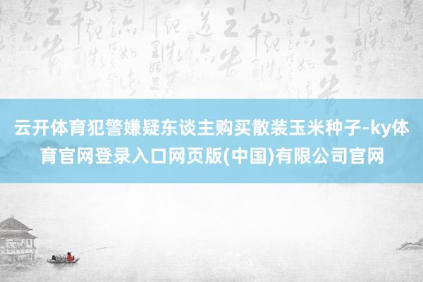 云开体育犯警嫌疑东谈主购买散装玉米种子-ky体育官网登录入口网页版(中国)有限公司官网