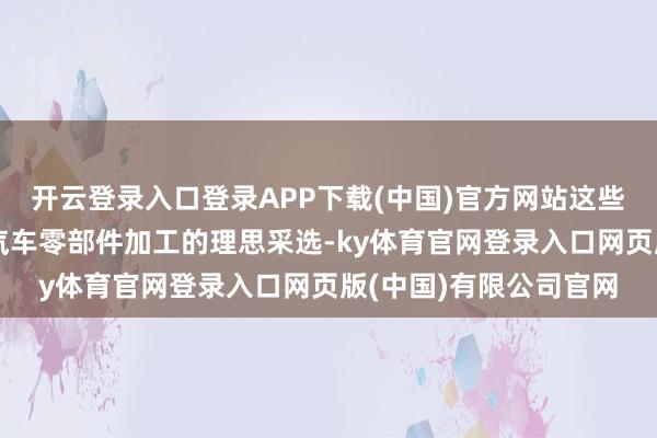 开云登录入口登录APP下载(中国)官方网站这些脾气使其成为新动力汽车零部件加工的理思采选-ky体育官网登录入口网页版(中国)有限公司官网