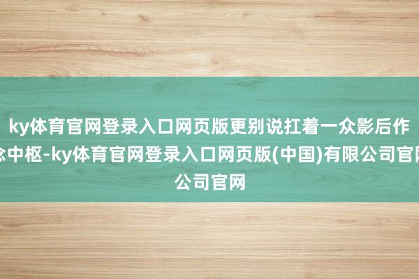 ky体育官网登录入口网页版更别说扛着一众影后作念中枢-ky体育官网登录入口网页版(中国)有限公司官网