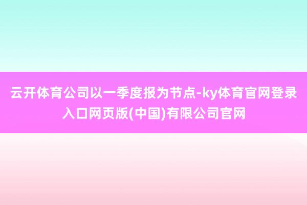 云开体育公司以一季度报为节点-ky体育官网登录入口网页版(中国)有限公司官网
