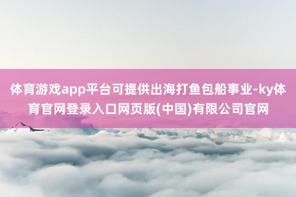 体育游戏app平台可提供出海打鱼包船事业-ky体育官网登录入口网页版(中国)有限公司官网