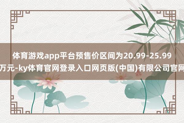 体育游戏app平台预售价区间为20.99-25.99万元-ky体育官网登录入口网页版(中国)有限公司官网