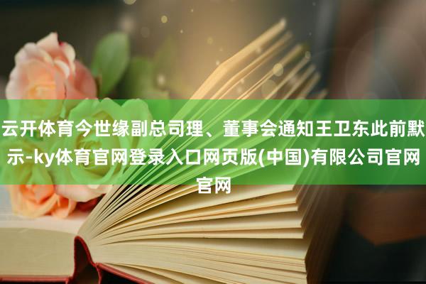 云开体育今世缘副总司理、董事会通知王卫东此前默示-ky体育官网登录入口网页版(中国)有限公司官网