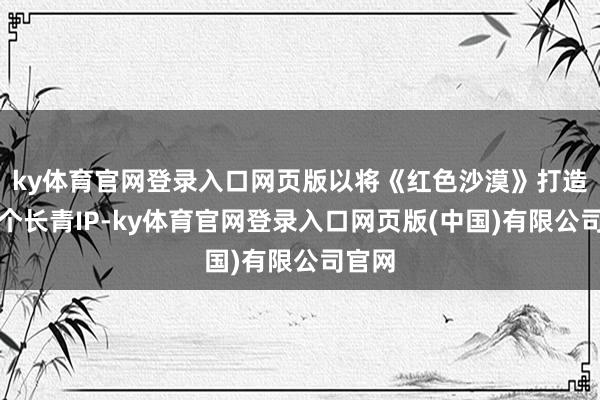 ky体育官网登录入口网页版以将《红色沙漠》打造为一个长青IP-ky体育官网登录入口网页版(中国)有限公司官网