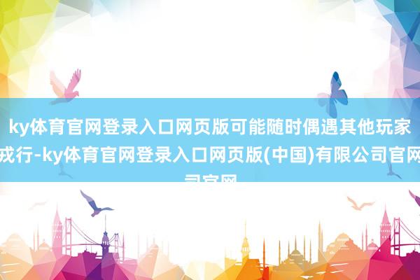 ky体育官网登录入口网页版可能随时偶遇其他玩家戎行-ky体育官网登录入口网页版(中国)有限公司官网