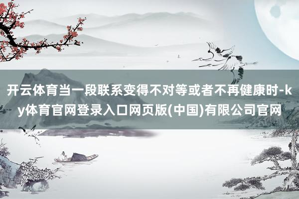 开云体育当一段联系变得不对等或者不再健康时-ky体育官网登录入口网页版(中国)有限公司官网