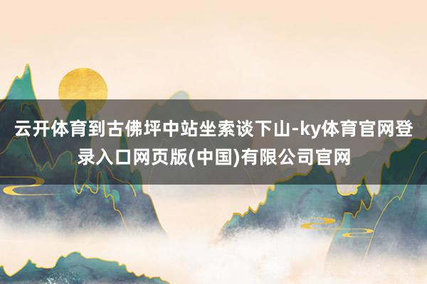 云开体育到古佛坪中站坐索谈下山-ky体育官网登录入口网页版(中国)有限公司官网
