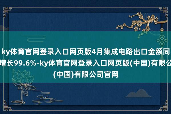ky体育官网登录入口网页版4月集成电路出口金额同比大幅增长99.6%-ky体育官网登录入口网页版(中国)有限公司官网