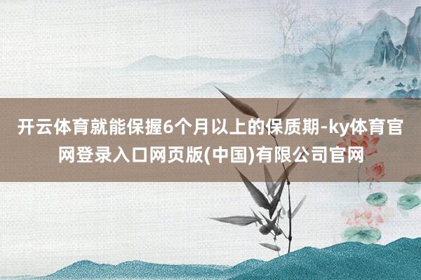 开云体育就能保握6个月以上的保质期-ky体育官网登录入口网页版(中国)有限公司官网
