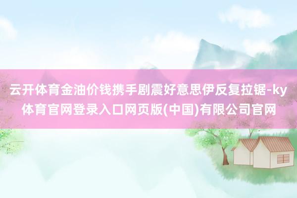 云开体育金油价钱携手剧震好意思伊反复拉锯-ky体育官网登录入口网页版(中国)有限公司官网