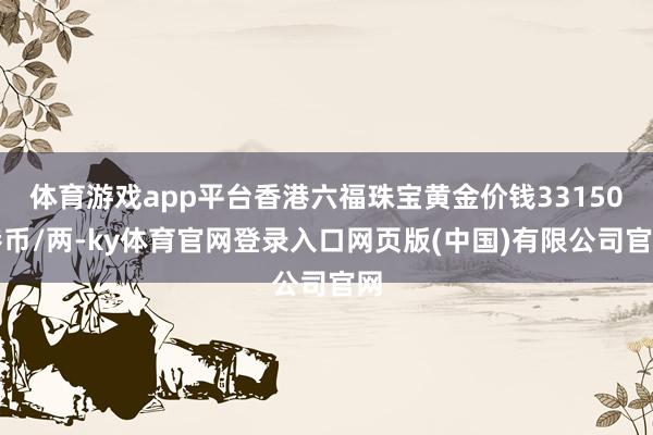 体育游戏app平台香港六福珠宝黄金价钱33150港币/两-ky体育官网登录入口网页版(中国)有限公司官网