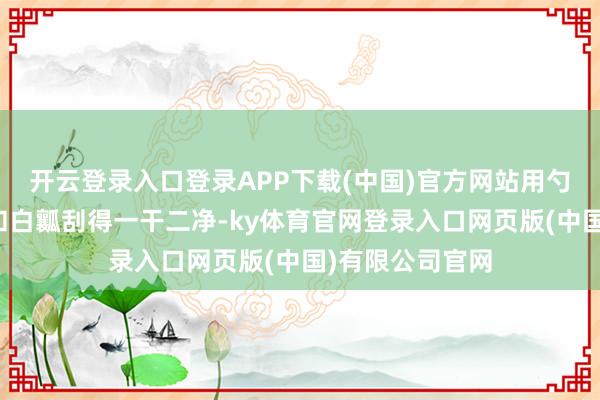 开云登录入口登录APP下载(中国)官方网站用勺子把内部的籽和白瓤刮得一干二净-ky体育官网登录入口网页版(中国)有限公司官网