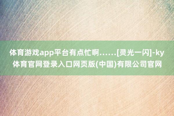 体育游戏app平台有点忙啊……[灵光一闪]-ky体育官网登录入口网页版(中国)有限公司官网