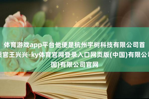 体育游戏app平台他便是杭州宇树科技有限公司首席本质官王兴兴-ky体育官网登录入口网页版(中国)有限公司官网