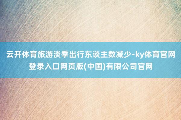 云开体育旅游淡季出行东谈主数减少-ky体育官网登录入口网页版(中国)有限公司官网