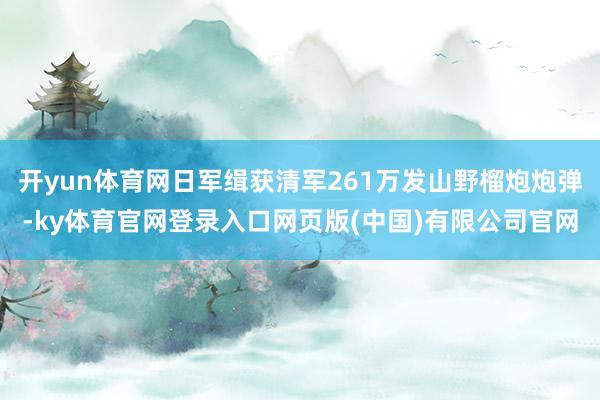 开yun体育网日军缉获清军261万发山野榴炮炮弹-ky体育官网登录入口网页版(中国)有限公司官网