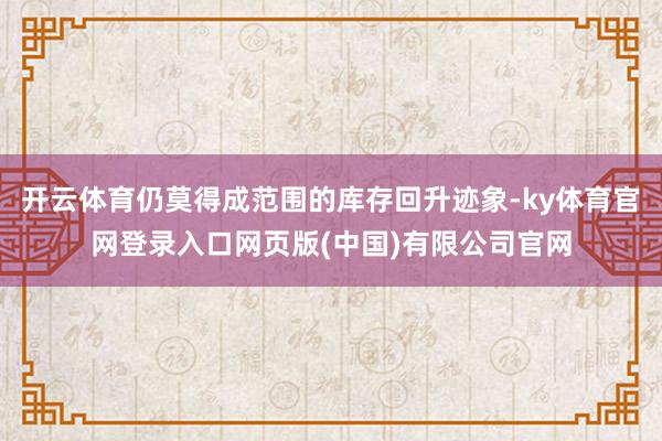开云体育仍莫得成范围的库存回升迹象-ky体育官网登录入口网页版(中国)有限公司官网