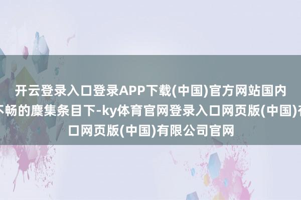 开云登录入口登录APP下载(中国)官方网站国内用户在相接不畅的麇集条目下-ky体育官网登录入口网页版(中国)有限公司官网