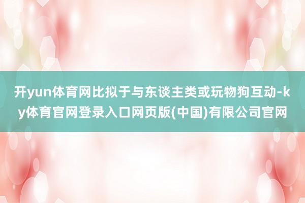开yun体育网比拟于与东谈主类或玩物狗互动-ky体育官网登录入口网页版(中国)有限公司官网
