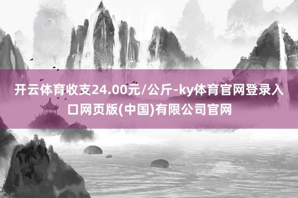 开云体育收支24.00元/公斤-ky体育官网登录入口网页版(中国)有限公司官网