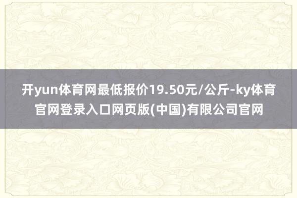 开yun体育网最低报价19.50元/公斤-ky体育官网登录入口网页版(中国)有限公司官网