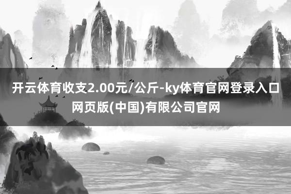 开云体育收支2.00元/公斤-ky体育官网登录入口网页版(中国)有限公司官网