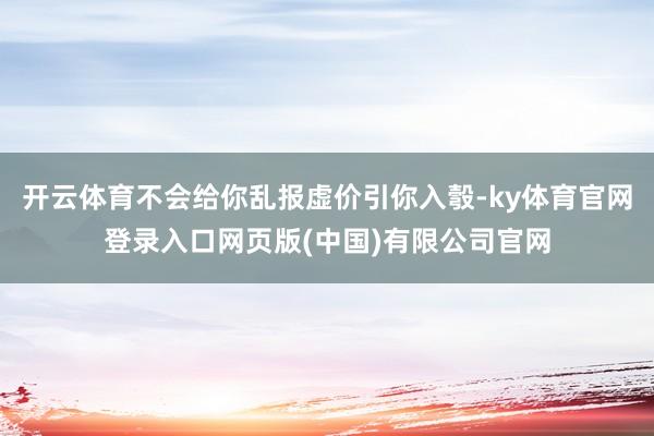 开云体育不会给你乱报虚价引你入彀-ky体育官网登录入口网页版(中国)有限公司官网