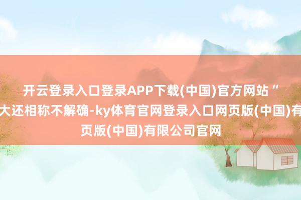 开云登录入口登录APP下载(中国)官方网站　　“净影响有多大还相称不解确-ky体育官网登录入口网页版(中国)有限公司官网