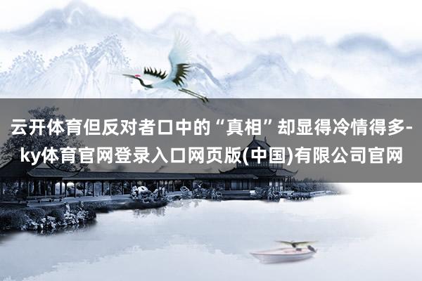 云开体育但反对者口中的“真相”却显得冷情得多-ky体育官网登录入口网页版(中国)有限公司官网