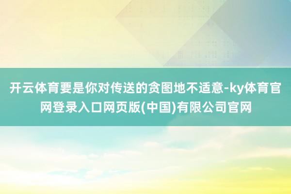 开云体育要是你对传送的贪图地不适意-ky体育官网登录入口网页版(中国)有限公司官网