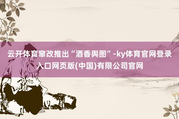 云开体育窜改推出“酒香舆图”-ky体育官网登录入口网页版(中国)有限公司官网