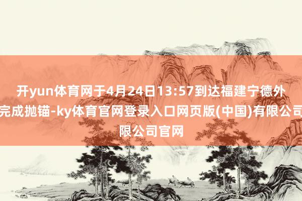 开yun体育网于4月24日13:57到达福建宁德外锚地完成抛锚-ky体育官网登录入口网页版(中国)有限公司官网