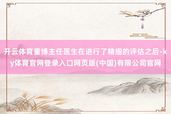 开云体育董博主任医生在进行了精细的评估之后-ky体育官网登录入口网页版(中国)有限公司官网